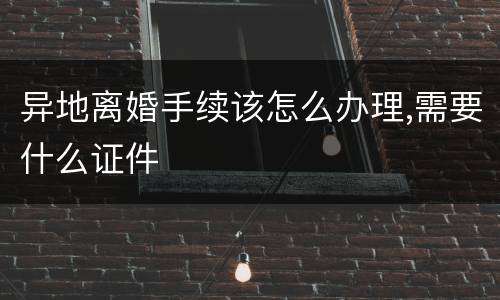 异地离婚手续该怎么办理,需要什么证件