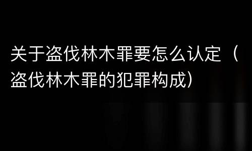 关于盗伐林木罪要怎么认定（盗伐林木罪的犯罪构成）