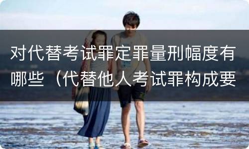 对代替考试罪定罪量刑幅度有哪些（代替他人考试罪构成要件有何规定）