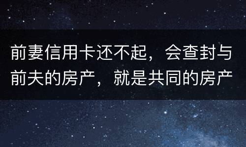 前妻信用卡还不起，会查封与前夫的房产，就是共同的房产，谢谢