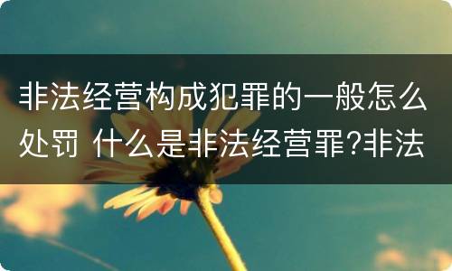 非法经营构成犯罪的一般怎么处罚 什么是非法经营罪?非法经营罪怎样处罚