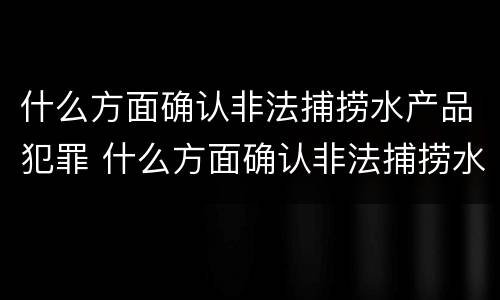 什么方面确认非法捕捞水产品犯罪 什么方面确认非法捕捞水产品犯罪案件