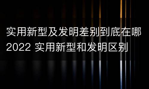 实用新型及发明差别到底在哪2022 实用新型和发明区别
