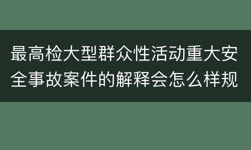 最高检大型群众性活动重大安全事故案件的解释会怎么样规定