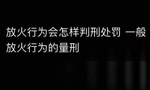 放火行为会怎样判刑处罚 一般放火行为的量刑