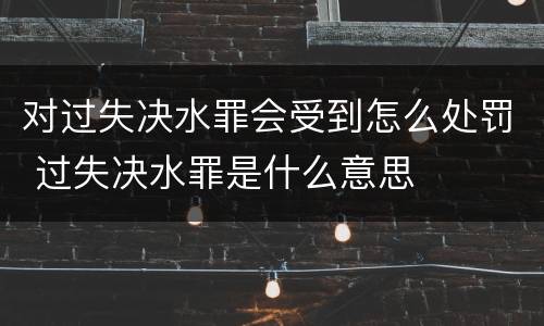 对过失决水罪会受到怎么处罚 过失决水罪是什么意思