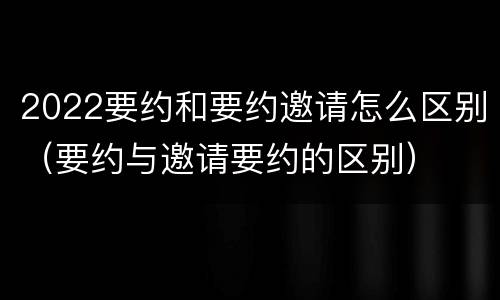 2022要约和要约邀请怎么区别（要约与邀请要约的区别）