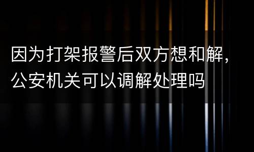 因为打架报警后双方想和解，公安机关可以调解处理吗