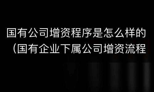 国有公司增资程序是怎么样的（国有企业下属公司增资流程）