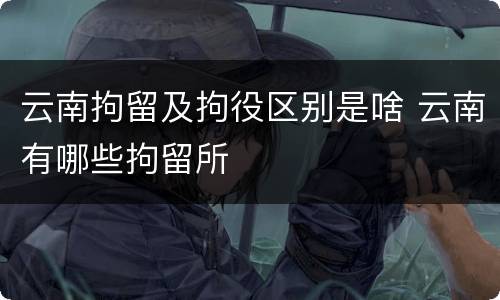 云南拘留及拘役区别是啥 云南有哪些拘留所