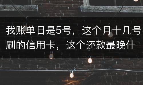 我账单日是5号，这个月十几号刷的信用卡，这个还款最晚什么时候