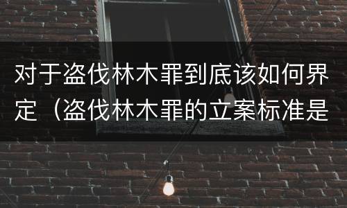 对于盗伐林木罪到底该如何界定（盗伐林木罪的立案标准是）
