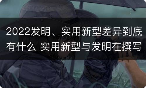 2022发明、实用新型差异到底有什么 实用新型与发明在撰写时有区别吗