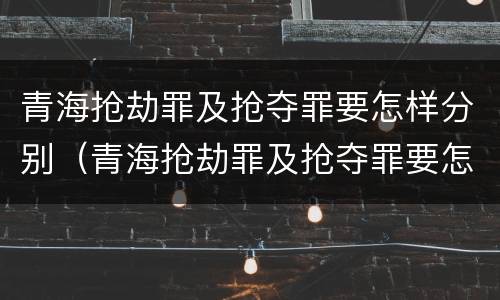 青海抢劫罪及抢夺罪要怎样分别（青海抢劫罪及抢夺罪要怎样分别判刑）
