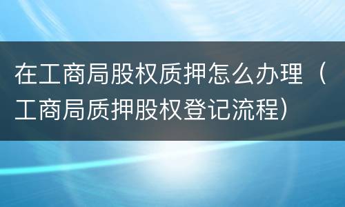 在工商局股权质押怎么办理（工商局质押股权登记流程）