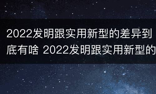 2022发明跟实用新型的差异到底有啥 2022发明跟实用新型的差异到底有啥关系