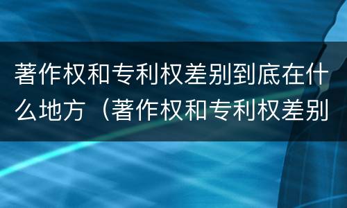 著作权和专利权差别到底在什么地方（著作权和专利权差别到底在什么地方可以查到）