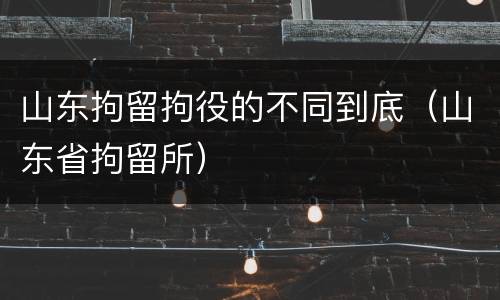 山东拘留拘役的不同到底（山东省拘留所）