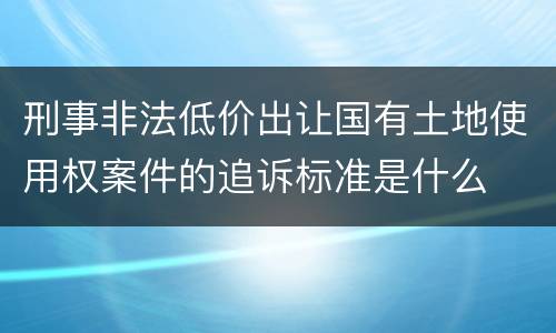 刑事非法低价出让国有土地使用权案件的追诉标准是什么