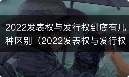 2022发表权与发行权到底有几种区别（2022发表权与发行权到底有几种区别和联系）