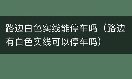 路边白色实线能停车吗（路边有白色实线可以停车吗）
