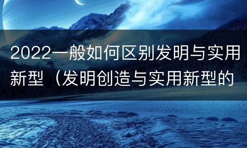 2022一般如何区别发明与实用新型（发明创造与实用新型的区别）