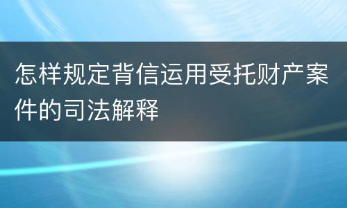 怎样规定背信运用受托财产案件的司法解释
