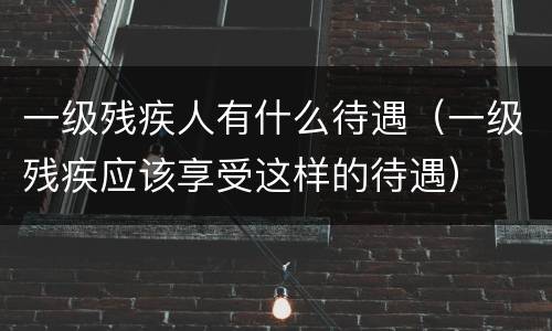 一级残疾人有什么待遇（一级残疾应该享受这样的待遇）
