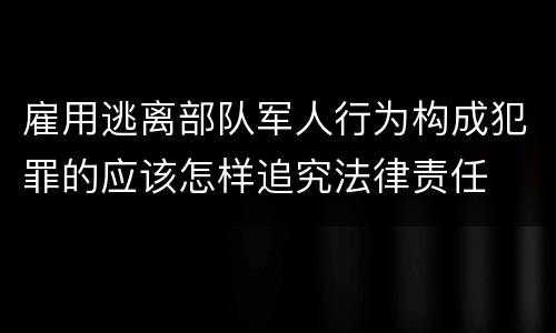 雇用逃离部队军人行为构成犯罪的应该怎样追究法律责任