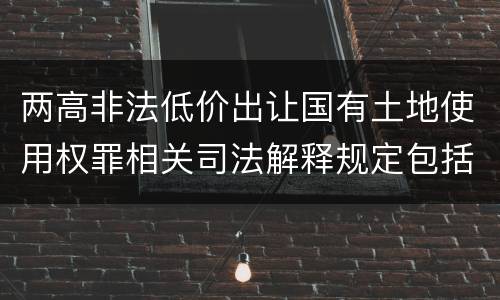 两高非法低价出让国有土地使用权罪相关司法解释规定包括什么重要内容