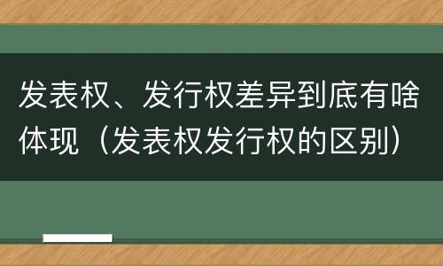 发表权、发行权差异到底有啥体现（发表权发行权的区别）