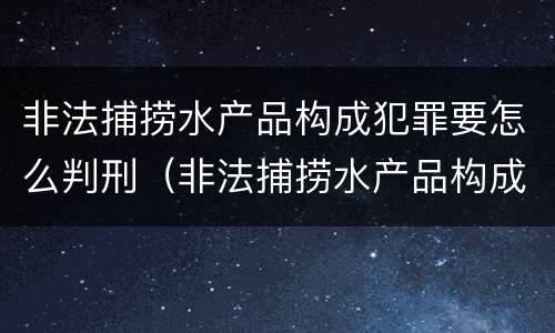 非法捕捞水产品构成犯罪要怎么判刑（非法捕捞水产品构成犯罪要怎么判刑呢）