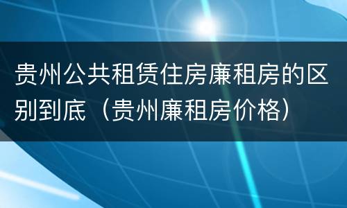 贵州公共租赁住房廉租房的区别到底（贵州廉租房价格）