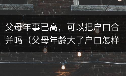 父母年事已高，可以把户口合并吗（父母年龄大了户口怎样合在一起）