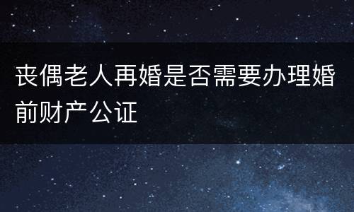 丧偶老人再婚是否需要办理婚前财产公证