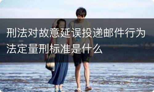 刑法对故意延误投递邮件行为法定量刑标准是什么