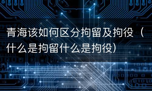 青海该如何区分拘留及拘役（什么是拘留什么是拘役）