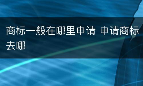 商标一般在哪里申请 申请商标去哪
