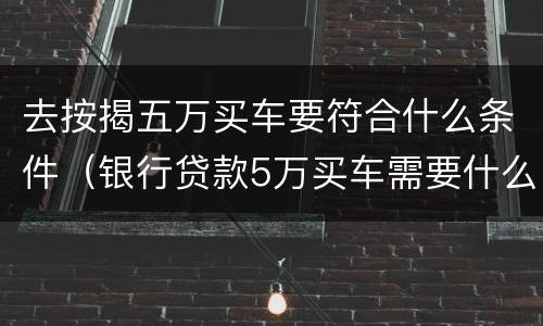 去按揭五万买车要符合什么条件（银行贷款5万买车需要什么条件）