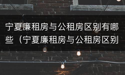 宁夏廉租房与公租房区别有哪些（宁夏廉租房与公租房区别有哪些优势）