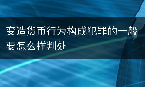 变造货币行为构成犯罪的一般要怎么样判处