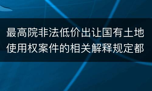 最高院非法低价出让国有土地使用权案件的相关解释规定都是什么