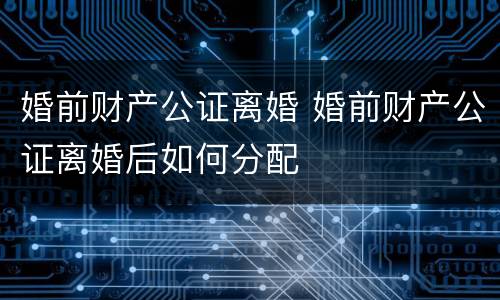 婚前财产公证离婚 婚前财产公证离婚后如何分配