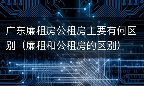 广东廉租房公租房主要有何区别（廉租和公租房的区别）