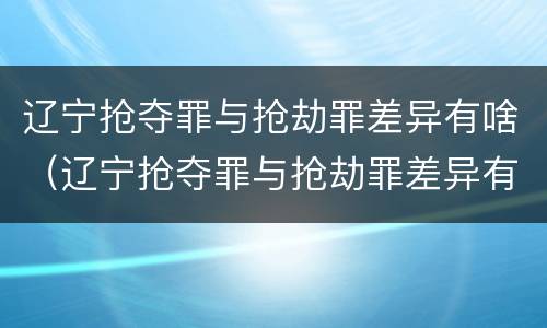 辽宁抢夺罪与抢劫罪差异有啥（辽宁抢夺罪与抢劫罪差异有啥区别）