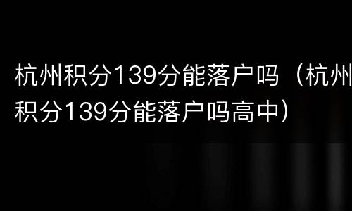 杭州积分139分能落户吗(杭州积分139分能落户吗高中)