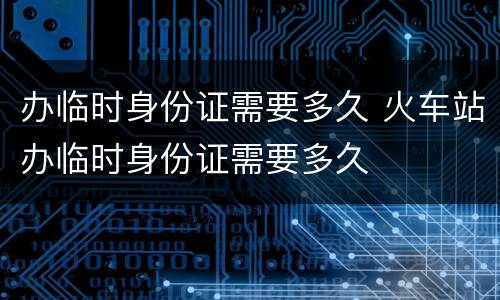 办临时身份证需要多久 火车站办临时身份证需要多久