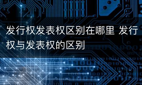 发行权发表权区别在哪里 发行权与发表权的区别