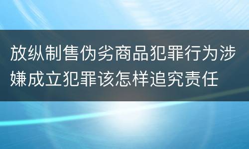 放纵制售伪劣商品犯罪行为涉嫌成立犯罪该怎样追究责任