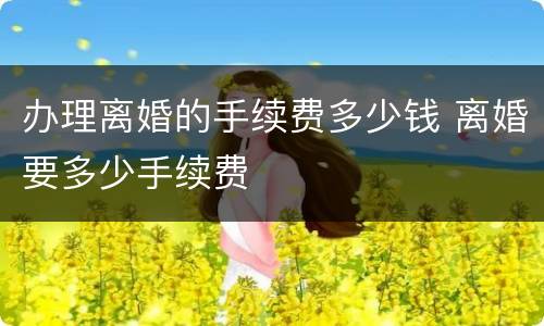 办理离婚的手续费多少钱 离婚要多少手续费